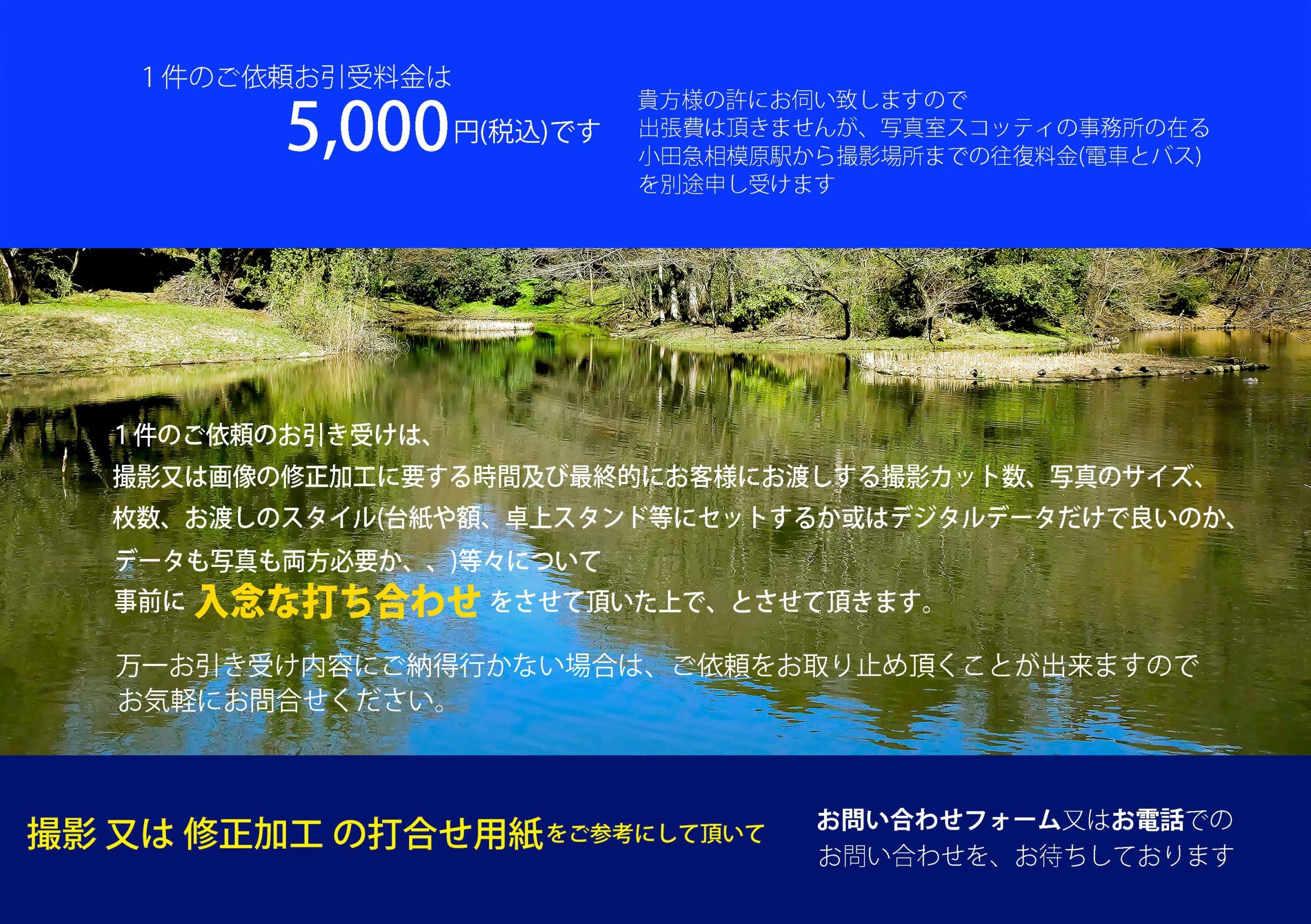 1 件のご依頼お引受料金は 貴方様の許にお伺い致しますので出張費は頂きませんが、写真室スコッティの事務所の在る 5,000円(税込)です 小田急相模原駅から撮影場所までの往復料金(電車とバス) を別途申し受けます 1件のご依頼のお引き受けは、撮影又は画像の修正加工に要する時間及び最終的にお客様にお渡しする撮影カット数、写真のサイズ、枚数、お渡しのスタイル(台紙や額、卓上スタンド等にセットするか或はデジタルデータだけで良いのか、 データも写真も両方必要か、、)等々について事前に入念な打ち合わせをさ せて頂いた上で、とさせて頂きます。 万一お引き受け内容にご納得行かない場合は、ご依頼をお取り止め頂くことが出来ますので お気軽にお問合せください。撮影　又は　修正加工の打合せ用紙をご参考にして頂いて お問い合わせフォーム又はお電話でのお問い合わせを、お待ちしております